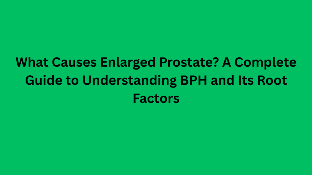 What Causes Enlarged Prostate A Complete Guide to Understanding BPH and Its Root Factors
